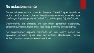 Seaoretornaraocarrovocêobservar“defeito”queimpedeomotordefuncionar,chameimediatamenteosocorrodesuaconfiança.Alguémpodeter“criado”odefeitopara“ajudar”você; 
Dependendodasituaçãoaoseuredor(pessoassuspeitas, poucomovimento,noite,etc),nãofiquepróximoaoseucarro; 
Sesurpreenderalguémmexendonoseucarronuncaseaproxime,procureajudasemsernotado.(lembre-se,nuncafecheoespaçoentrevocêeobandido). 
No estacionamento  