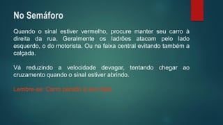 Quandoosinalestiververmelho,procuremanterseucarroàdireitadarua.Geralmenteosladrõesatacampeloladoesquerdo,odomotorista.Ounafaixacentralevitandotambémacalçada. 
Váreduzindoavelocidadedevagar,tentandochegaraocruzamentoquandoosinalestiverabrindo. 
Lembre-se:Carroparadoéalvofácil. 
No Semáforo  