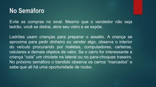 Eviteascomprasnosinal.Mesmoqueovendedornãosejaladrão,vocêsedistrai,abreseuvidroeseexpõe. 
Ladrõesusamcriançasparaprepararoassalto.Acriançaseaproximaparapedirdinheiroouvenderalgo,observaointeriordoveículoprocurandopormaletas,computadores,carteiras, celularesedemaisobjetosdevalor.Seocarroforinteressanteacriança“cola”umchicletenalateralounopara-choquestraseiro. Nopróximosemáforoobandidoobservaoscarros“marcados”esabequealiháumaoportunidadederoubo. 
No Semáforo  