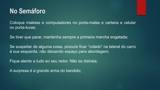 Coloquemaletasecomputadoresnoporta-malasecarteiraecelularnoporta-luvas; 
Setiverqueparar,mantenhasempreaprimeiramarchaengatada; 
Sesuspeitardealgumacoisa,procureficar“colado”nalateraldocarroàsuaesquerda,nãodeixandoespaçoparaabordagem; 
Fiqueatentoatudoaoseuredor.Nãosedistraia; 
Asurpresaéagrandearmadobandido; 
No Semáforo  