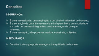 Conceitos 
SEGURANÇA: 
É uma necessidade, uma aspiração e um direito inalienável do humano; 
É a sensação de garantia necessária e indispensável a uma sociedade e a cada um de seus integrantes, contra ameaças de qualquer natureza; 
É uma sensação, não pode ser medida, é abstrata, subjetiva. 
INSEGURANÇA: 
Constitui tudo o que pode ameaçar a tranquilidade do homem.  
