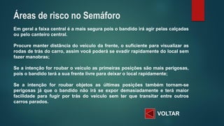 VOLTAR 
Emgeralafaixacentraléamaissegurapoisobandidoiráagirpelascalçadasoupelocanteirocentral. 
Procuremanterdistânciadoveículodafrente,osuficienteparavisualizarasrodasdetrásdocarro,assimvocêpoderáseevadirrapidamentedolocalsemfazermanobras; 
Seaintençãoforroubaroveículoasprimeirasposiçõessãomaisperigosas, poisobandidoteráasuafrentelivreparadeixarolocalrapidamente; 
Seaintençãoforroubarobjetosasúltimasposiçõestambémtornam-seperigosasjáqueobandidonãoiráseexpordemasiadamenteeterámaiorfacilidadeparafugirportrásdoveículosemterquetransitarentreoutroscarrosparados. 
Áreas de risco no Semáforo  