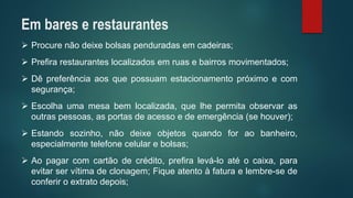 Procurenãodeixebolsaspenduradasemcadeiras; 
Prefirarestauranteslocalizadosemruasebairrosmovimentados; 
Dêpreferênciaaosquepossuamestacionamentopróximoecomsegurança; 
Escolhaumamesabemlocalizada,quelhepermitaobservarasoutraspessoas,asportasdeacessoedeemergência(sehouver); 
Estandosozinho,nãodeixeobjetosquandoforaobanheiro, especialmentetelefonecelularebolsas; 
Aopagarcomcartãodecrédito,prefiralevá-loatéocaixa,paraevitarservítimadeclonagem;Fiqueatentoàfaturaelembre-sedeconferiroextratodepois; 
Em bares e restaurantes  