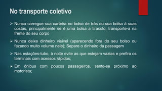 Nuncacarreguesuacarteiranobolsodetrásousuabolsaàsuascostas,principalmenteseéumabolsaatiracolo,transporte-anafrentedoseucorpo 
Nuncadeixedinheirovisível(aparecendoforadoseubolsooufazendomuitovolumenele);Separeodinheirodapassagem 
Nasestações-tubo,ànoiteeviteasqueestejamvaziaseprefiraosterminaiscomacessosrápidos; 
Emônibuscompoucospassageiros,sente-sepróximoaomotorista; 
No transporte coletivo  