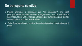 Presteatençãoapessoasque"seencostam"emvocêprincipalmenteseelasestiveremsegurandocasacosvolumososnasmãos.Istoéumestratégiautilizadoporpunguistasparadistrairsuaatençãoeencobriraaçãodeles; 
Eviteficarsozinhoempontosdeônibusisolados,principalmenteànoite; 
No transporte coletivo  