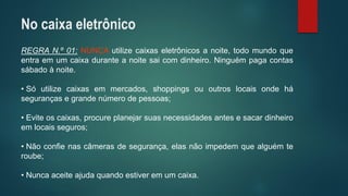 REGRAN.º01:NUNCAutilizecaixaseletrônicosanoite,todomundoqueentraemumcaixaduranteanoitesaicomdinheiro.Ninguémpagacontassábadoànoite. 
•Sóutilizecaixasemmercados,shoppingsououtroslocaisondehásegurançasegrandenúmerodepessoas; 
•Eviteoscaixas,procureplanejarsuasnecessidadesantesesacardinheiroemlocaisseguros; 
•Nãoconfienascâmerasdesegurança,elasnãoimpedemquealguémteroube; 
•Nuncaaceiteajudaquandoestiveremumcaixa. 
No caixa eletrônico  