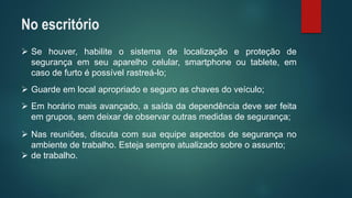 Sehouver,habiliteosistemadelocalizaçãoeproteçãodesegurançaemseuaparelhocelular,smartphoneoutablete,emcasodefurtoépossívelrastreá-lo; 
Guardeemlocalapropriadoeseguroaschavesdoveículo; 
Emhoráriomaisavançado,asaídadadependênciadeveserfeitaemgrupos,semdeixardeobservaroutrasmedidasdesegurança; 
Nasreuniões,discutacomsuaequipeaspectosdesegurançanoambientedetrabalho.Estejasempreatualizadosobreoassunto; 
detrabalho. 
No escritório  