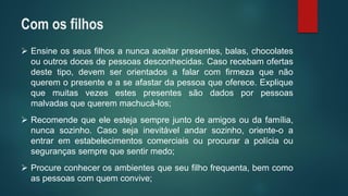 Ensineosseusfilhosanuncaaceitarpresentes,balas,chocolatesououtrosdocesdepessoasdesconhecidas.Casorecebamofertasdestetipo,devemserorientadosafalarcomfirmezaquenãoqueremopresenteeaseafastardapessoaqueoferece.Expliquequemuitasvezesestespresentessãodadosporpessoasmalvadasquequeremmachucá-los; 
Recomendequeeleestejasemprejuntodeamigosoudafamília, nuncasozinho.Casosejainevitávelandarsozinho,oriente-oaentraremestabelecimentoscomerciaisouprocurarapolíciaousegurançassemprequesentirmedo; 
Procureconhecerosambientesqueseufilhofrequenta,bemcomoaspessoascomquemconvive; 
Com os filhos  
