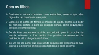 Ensine-oanuncaconversarcomestranhos,mesmoqueelesdigamterumrecadodeseuspais; 
Casoelesepercadafamíliaeprecisedeajuda,oriente-oapedirdamaneiracorretaeparaaspessoascertas,comoseguranças, policiaisecomerciantes; 
Seeletiverqueesperarsozinhoaconduçãoparairouvoltardaescola,oriente-oaficardentrodosportõesdaescolaoudaresidênciaatéachegadadoônibus; 
Seumdiaeleacharqueestásendoseguidoporestranhosnarua, instrua-oaentrarnaprimeiracasahabitadaepedirsocorro; 
Com os filhos  