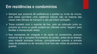 Semprequepossíveldêpreferênciaagradesouinvésdemuros, poisestaspermitemumavigilâncianatural,sãonamaioriadasvezesmaisdifíceisdetransporenãopermitempichação; 
Tomecuidadocomosuportedelixo,poissecolocadojuntooupróximoaomuroougradepoderáserutilizadocomo“degrau”parafacilitaratransposiçãodeste; 
Nosmomentosdechegadaedesaídanocondomínio,procureobservaratéocompletofechamentodoportão,antesdeseafastar, paraimpedirentradasfurtivas,principalmentequandoaentrada(sejadepedestreoudeveículos)ficarforadasvistasdaportariaouguarita; 
Em residências e condomínios  