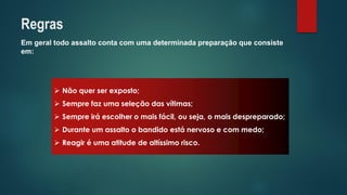 Em geral todo assalto conta com uma determinada preparação que consiste em: 
Nãoquerserexposto; 
Semprefazumaseleçãodasvítimas; 
Sempreiráescolheromaisfácil,ouseja,omaisdespreparado; 
Duranteumassaltoobandidoestánervosoecommedo; 
Reagiréumaatitudedealtíssimorisco. 
Regras  
