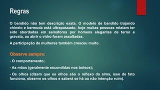 Obandidonãotemdescriçãoexata.Omodelodebandidotrajandochineloebermudaestáultrapassado,hojemuitaspessoasrelatamtersidoabordadasemsemáforosporhomenselegantesdeternoegravata,aoabrirovidroforamassaltadas. 
Aparticipaçãodemulherestambémcresceumuito. Observesempre: 
-Ocomportamento; 
-Asmãos(geralmenteescondidasnosbolsos); 
-Osolhos(dizemqueosolhossãooreflexodaalma,issodefatofunciona,observeosolhosesaberáseháounãointençãoruim). 
Regras  