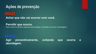 Acharquenãovaiocorrercomvocê. 
Permitirqueocorra. 
(deixarpartedodinheiroseparadoparaentregaraobandidoseocorreraabordagem) 
Agirpreventivamente,evitandoqueocorraaabordagem. 
Ações de prevenção  