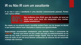 Irounãoircomoassaltanteéumadecisãoextremamentepessoal.Porémvaleapenarefletir: 
Dasmulheres(nosEUA)quesãolevadasdolocaldocrimeparaoutrolocalsãoestupradase/oumortas. (dadosestatísticos) 
Especialistasrecomendamestabelecerumadecisãofirmeeconscientede“NÃOIR”.Setiverquetomarumtiro,entãoquesejanoestacionamentoounomeiodarua,ondeosocorropoderáchegarrápido.Poisseissoacontecernomeiodomatoouemumlocaldesertocertamenteaschancesdesersocorridoatemposãomínimas. 
Notrajetoounoprópriolocalobandidopoderáfazerusodedrogasouálcooloquepoderáalterarsuasintençõesemesmosuaagressividade. 
IR ou Não IR com um assaltante  