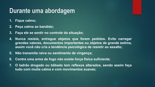 1.Fiquecalmo; 
2.Peçacalmaaobandido; 
3.Façaelesesentirnocontroledasituação; 
4.Nuncaresista,entregueobjetosqueforempedidos.Evitecarregargrandesvalores,documentosimportantesouobjetosdegrandeestima, assimvocênãocriaatendênciapsicológicaderesistiraoassalto; 
5.Nãotransmitaraivaousentimentodevingança; 
6.Contraumaarmadefogonãoexisteforçafísicasuficiente; 
7.Oladrãodrogadooubêbadotemreflexosalterados,sendoassimfaçatudocommuitacalmaecommovimentossuaves; 
Durante uma abordagem  