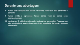 8.Nuncacriesituaçõesquefaçamobandidosentirqueestáperdendoocontrole; 
9.Nuncarevideaagressõesfísicascontravocêoucontraseusacompanhantes; 
10.Lembre-se:Oobjetivoprincipalésobreviveraoassalto.Pessoasquesãoassaltadasesaemvivasnãovirammanchetedejornal,pessoasmortassim. 
Durante uma abordagem  