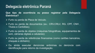 QuetipodeocorrênciaeupossoregistrarpelaDelegaciaEletrônica? 
FurtoouperdadePlacadeVeículo; 
Furtoouperdadedocumentos(ex.:CRV,CRLV,RG,CPF,CNH, TítuloseCertidões); 
Furtoouperdadeobjetos(máquinasfotográficas,equipamentosdesom,câmerasdigitaisecelulares); 
Furtoouperdadereferênciasfinanceiras(comocartõesbancários, chequesedinheiro); 
Ouaindaexecutardenúnciasanônimasoudenúnciacomidentificaçãopararetornodainvestigação. 
Delegacia eletrônica Paraná  