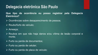 QuetipodeocorrênciaeupossoregistrarpelaDelegaciaEletrônica? 
Ocorrênciassobredesaparecimentodepessoa; 
Roubo/furtodeveículo; 
Ameaça; 
Roubosemquenãohajadanose/ouvítimadelesãocorporalemorte; 
Furtoouperdadedocumentos; 
Furtoouperdadecelular; 
Furtoouperdadeplacadeveículo; 
Delegacia eletrônica São Paulo  