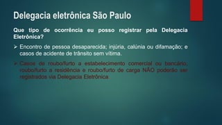 QuetipodeocorrênciaeupossoregistrarpelaDelegaciaEletrônica? 
Encontrodepessoadesaparecida;injúria,calúniaoudifamação;ecasosdeacidentedetrânsitosemvítima. 
Casosderoubo/furtoaestabelecimentocomercialoubancário, roubo/furtoaresidênciaeroubo/furtodecargaNÃOpoderãoserregistradosviaDelegaciaEletrônica. 
Delegacia eletrônica São Paulo  