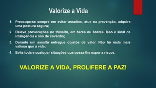 1.Preocupe-sesempreemevitarassaltos,atuenaprevenção,adquiraumaposturasegura; 
2.Releveprovocaçõesnotrânsito,embaresouboates.Issoésinaldeinteligênciaenãodecovardia; 
3.Duranteumassaltoentregueobjetosdevalor.Nãohánadamaisvaliosoqueavida; 
4.Evitetodaequalquersituaçõesquepossalheexporariscos. 
VALORIZE A VIDA, PROLIFERE A PAZ! 
Valorize a Vida  