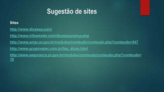 Sugestão de sites 
Sites 
http://www.dicaseg.com/ 
http://www.infowester.com/dicaseguranca.php 
http://www.pmpr.pr.gov.br/modules/conteudo/conteudo.php?conteudo=547 
http://www.grupoveper.com.br/faq_dicas.html 
http://www.seguranca.pr.gov.br/modules/conteudo/conteudo.php?conteudo= 10  