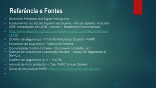 •Dicionário Priberamda Língua Portuguesa; 
•Fundamentos da Escola Superior de Guerra. –Rio de Janeiro: A Escola, 2009. reimpressão em 2010. Volume I –Elementos Fundamentais; 
•http://www.seguranca.pr.gov.br/modules/noticias/article.php?storyid=4336; 
•Cartilha de Segurança -1º Distrito Policial da Capital –PMPR; 
•Secretaria de Segurança ´Pública do Paraná; 
•Comunidade Contra o Crime -http://www.antidelito.net/ 
•Manual de Segurança e proteção pessoal –Grupo GR Segurança e Serviços; 
•Cartilha de Segurança 2011 –PUCPR; 
•Manual de Auto proteção –Cap. PMSC Araujo Gomes; 
•Dicas de Segurança PMPR -http://www.policiamilitar.pr.gov.br/; 
•. 
Referência e Fontes  