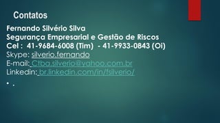 Fernando Silvério Silva 
Segurança Empresarial e Gestão de Riscos 
Cel:41-9684-6008 (Tim) -41-9933-0843 (Oi) 
Skype: silverio.fernando 
E-mail:Ctba.silverio@yahoo.com.br 
Linkedin:br.linkedin.com/in/fsilverio/ 
•. 
Contatos 
