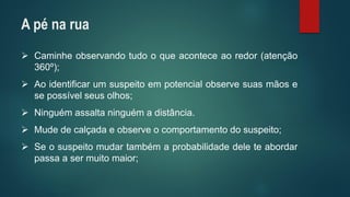 Caminheobservandotudooqueaconteceaoredor(atenção360º); 
Aoidentificarumsuspeitoempotencialobservesuasmãosesepossívelseusolhos; 
Ninguémassaltaninguémadistância. 
Mudedecalçadaeobserveocomportamentodosuspeito; 
Seosuspeitomudartambémaprobabilidadedeleteabordarpassaasermuitomaior; 
A pé na rua  