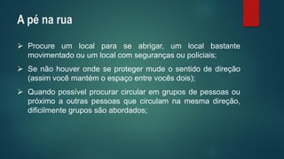 Procureumlocalparaseabrigar,umlocalbastantemovimentadoouumlocalcomsegurançasoupoliciais; 
Senãohouverondeseprotegermudeosentidodedireção(assimvocêmantémoespaçoentrevocêsdois); 
Quandopossívelprocurarcircularemgruposdepessoasoupróximoaoutraspessoasquecirculamnamesmadireção, dificilmentegrupossãoabordados; 
A pé na rua  
