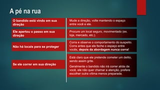O bandido está vindo em sua direção 
Mude a direção, volte mantendo o espaço entre você e ele. 
Ele apertou o passo em sua direção 
Procure um local seguro, movimentado (ex. loja, mercado, etc.). 
Não há locais para se proteger 
Corra e observe o comportamento do suspeito. Corra antes que ele feche o espaço entre vocês, depois da abordagem nunca corra! 
Se ele correr em sua direção 
Está claro que ele pretende cometer um delito, sendo assim grite. 
Geralmente o bandido não irá correr atrás de você, ele não quer chamar a atenção, prefere escolher outra vítima menos preparada. 
A pé na rua  