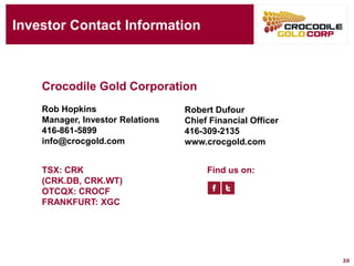 Investor Contact Information
Rob Hopkins
Manager, Investor Relations
416-861-5899
info@crocgold.com
Find us on:TSX: CRK
(CRK.DB, CRK.WT)
OTCQX: CROCF
FRANKFURT: XGC
Crocodile Gold Corporation
20
Robert Dufour
Chief Financial Officer
416-309-2135
www.crocgold.com
 