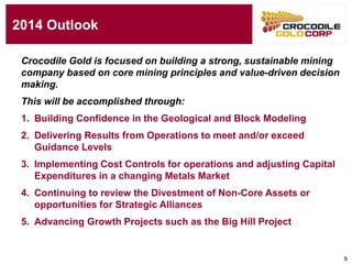5
2014 Outlook
Crocodile Gold is focused on building a strong, sustainable mining
company based on core mining principles and value-driven decision
making.
This will be accomplished through:
1. Building Confidence in the Geological and Block Modeling
2. Delivering Results from Operations to meet and/or exceed
Guidance Levels
3. Implementing Cost Controls for operations and adjusting Capital
Expenditures in a changing Metals Market
4. Continuing to review the Divestment of Non-Core Assets or
opportunities for Strategic Alliances
5. Advancing Growth Projects such as the Big Hill Project
 