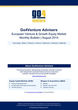 Go4Venture Advisers LLP is authorised and regulated by the Financial Conduct Authority (FCA) 
Published by Go4Venture Research, the Equity Research unit of Go4Venture Advisers LLP 
Go4Venture Advisers LLP is authorised and regulated by the Financial Conduct Authority (FCA) 
© Go4Venture Advisers 2014 
Go4Venture Advisers 
European Venture & Growth Equity Market 
Monthly Bulletin | August 2014 
Technology / Media / Telecoms / Internet / Healthcare / Cleantech / Materials 
About Go4Venture Advisers 
Providing innovative, fast-growing companies and their investors with independent corporate finance advice to help them evaluate, develop and execute growth strategies 
www.go4venture.com Equity Capital Markets (ECM)  Equity private placements  Growth equity financings and secondaries  Pre-IPO advisory Mergers & Acquisitions (M&A)  Sellside  Buyside / Buy and build  Valuation services 
Visit www.go4venture.com/Bulletin to read past Bulletins 
 