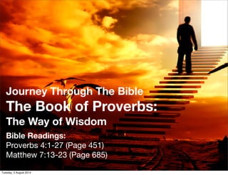 Journey Through The Bible
The Book of Proverbs:
The Way of Wisdom
Bible Readings:
Proverbs 4:1-27 (Page 451)
Matthew 7:13-23 (Page 685)
1
Tuesday, 5 August 2014
 
