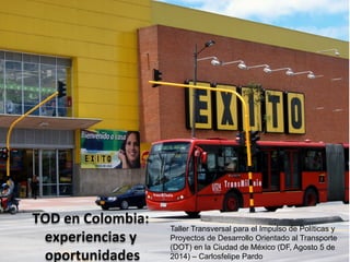 TOD	
  en	
  Colombia:	
  
experiencias	
  y	
  
oportunidades	
  
	
  	
   Taller Transversal para el Impulso de Políticas y
Proyectos de Desarrollo Orientado al Transporte
(DOT) en la Ciudad de México (DF, Agosto 5 de
2014) – Carlosfelipe Pardo
 