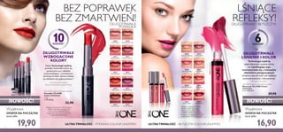 30639AllDayPink
30642PeachEvermore
30644VeryFuchsia
30644
Very Fuchsia
30644VeryFuchsia
30643
Pink Boost
30641
True Blush
30645
Plum Beyond
30642
Peach Evermore
30640
Rose Unlimited
30638
Nude Conﬁdence
30639
All Day Pink
30569
Inﬁnite Rose
30571
Absolute Blush
30575
Endless Red
30577
Forever Plum
30573
Pink Unlimited
30570
Rosewood Eternity
30572
Always Cranberry
30576
Violet Extreme
30578
Mocha Intensity
30574
Fuchsia Excess
30578MochaIntensity
30574FuchsiaExcess
30571AbsoluteBlush
30575EndlessRed
30575EndlessRed
30644VeryFuchsia
54
10GODZIN1)
DŁUGOTRWAŁE
WZBOGACONE
KOLORY
Dzięki Technologii LipGrip
pomadka doskonale trzyma się
powierzchni ust,a składniki
przeciwdziałające rozmazywaniu
sprawiają, że kolor zawsze znajduje
się dokładnie tam, gdzie powinien.2)
1)
Utrzymuje się do 10 godzin
2)
Badanie konsumenckie w grupie 99 kobiet
DŁUGOTRWAŁA
POMADKA
BEZ POPRAWEK
BEZ ZMARTWIEŃ!
Makijaż: Podkład The ONE IlluSkin
30598 Nude Pink, Pomadka The
ONE Colour Unlimited 30575
Endless Red, Tusz do rzęs The ONE
Volume Blast 30460 Black.
Makijaż: Podkład The ONE
IlluSkin 30597 Fair Nude,
Błyszczyk The ONE Colour
Unlimited 30644 Very Fuchsia,
Kremowy cień do powiek The ONE
Colour Impact 30745 Rose Gold.
ULTRATRWAŁOŚĆ – BŁYSZCZYK COLOUR UNLIMITED
LŚNIĄCE
REFLEKSY!DŁUGOTRWAŁY BŁYSZCZYK
DŁUGOTRWAŁE
LŚNIENIE I KOLOR
Technologia LipGrip
wiąże błyszczyk z powierzchnią
ust zapobiegając jego
rozmazywaniu się,a mieszanka
składników pielęgnacyjnych
zmiękcza usta,by kolor jak najdłużej
zachował świeżość i intensywność.
ULTRATRWAŁOŚĆ – POMADKA COLOUR UNLIMITED
Wyjątkowa
OFERTA NA POCZĄTEK
teraz tylko
19,90
NOWOŚĆ!
Wyjątkowa
OFERTA NA POCZĄTEK
teraz tylko
16,90
NOWOŚĆ!
6GODZIN3)
The ONE Colour Unlimited Lipstick
Pomadka The ONE
Colour Unlimited
1,7 g
11705,88/kg
32,90
3)
Utrzymuje się do 6 godzin
The ONE Colour Unlimited Lip Gloss
Błyszczyk The ONE Colour
Unlimited
5 ml 3380,00/l
29,90
 