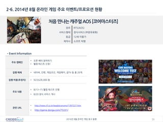 16 
2014년 8월 온라인 게임 광고 동향 
2-6. 2014년 8월 온라인 게임 주요 이벤트/프로모션 현황 
처음 만나는 캐주얼 AOS [코어마스터즈] 
장르 
RTS(AOS) 
서비스형태 
정식서비스(부분유료화) 
등급 
12세 이용가 
제작사 
소프트 빅뱅 
•Event Information 
주요 캠페인 
•오픈 베타 참여하기 
•웰컴 테스트 신청! 
집행 매체 
•네이버, 인벤, 게임조선, 게임메카, 곰TV 등 총 20개 
집행 비용(추정치) 
•923,628,000 원 
주요 내용 
•8/13~15 웰컴 테스트 진행 
•8/20 정식 서비스 개시 
관련 URL 
•http://news.tf.co.kr/read/economy/1397227.htm 
•http://game.donga.com/75331/  
