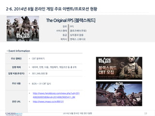 19 
2014년 8월 온라인 게임 광고 동향 
2-6. 2014년 8월 온라인 게임 주요 이벤트/프로모션 현황 
The Original FPS [블랙스쿼드] 
장르 
FPS 
서비스형태 
클로즈베타(무료) 
등급 
심의결과 없음 
제작사 
엔에스 스튜디오 
•Event Information 
주요 캠페인 
•CBT 참여하기 
집행 매체 
•네이버, 인벤, 다음, 게임메카, 게임조선 등 총 8개 
집행 비용(추정치) 
•301,346,000 원 
주요 내용 
•8/26 ~ 31 CBT 실시 
관련 URL 
•http://news.heraldcorp.com/view.php?ud=20140826000580&md=20140829005411_BK 
•http://news.imaso.co.kr/89131  