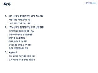 목차 
1.2014년 8월 온라인 게임 업계 주요 이슈 - 여름 시장을 겨냥한 온라인 게임 - 10주년을 맞은 장수 온라인 게임 
2.2014년 8월 온라인 게임 광고 집행 현황 1) 온라인 게임 광고비 집행 동향 : Total 2) 광고주 / 브랜드 별 광고 집행 현황 3) 매체 별 광고 집행 현황 4) 게임 장르 별 광고비 동향 5) Top5 게임 장르 별 광고비 현황 6) 주요 이벤트/프로모션 현황 
3.Appendix 1) 2014년 8월 온라인 게임 사용량 순위 2) 2014년 9월 ~ 10월 온라인 게임 일정  