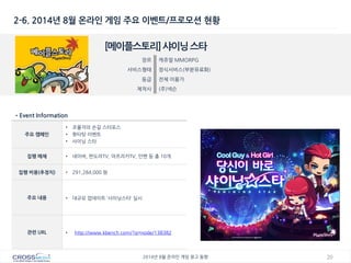 20 
2014년 8월 온라인 게임 광고 동향 
2-6. 2014년 8월 온라인 게임 주요 이벤트/프로모션 현황 
[메이플스토리] 샤이닝 스타 
장르 
캐쥬얼 MMORPG 
서비스형태 
정식서비스(부분유료화) 
등급 
전체 이용가 
제작사 
(주)넥슨 
•Event Information 
주요 캠페인 
•조율자의 손길 스타포스 
•핫타탓 이벤트 
•샤이닝 스타 
집행 매체 
•네이버, 판도라TV, 아프리카TV, 인벤 등 총 10개 
집행 비용(추정치) 
•291,284,000 원 
주요 내용 
•대규모 업데이트 ‘샤이닝스타’ 실시 
관련 URL 
•http://www.kbench.com/?q=node/138382  