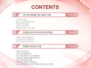 CONTENTS 
-스마트 컨슈머 
-멀티 기능성 제품의 성장 
-원브랜드샵 성장 
-유통 채널 다각화 
-화장품 시장의 지속 성장 
2014년 화장품 산업 트랜드 전망 
Part 1 
I 
화장품 광고비 분석(온라인/모바일) 
Part 2 
II 
화장품 프로모션 사례 
Part 3 
III 
-온라인 광고비 종합 분석 
-모바일 광고비 종합 분석 
-온라인 광고비 세부 분석 
-마몽드 동백전설 
-미샤 비교 품평 제안 
-SK2 피테라하우스로 초대합니다. 
-샤넬 루쥬 알뤼르 벨벳 영상 보기 
-아이오페 놀라운 대결 
-프리메라 응답하라 어린생기 
-이니스프리포맨 강력추천 웹툰 포내수투 숨의 협객  
