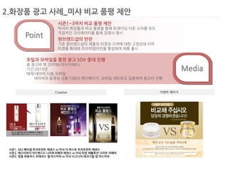 2.화장품 광고 사례_미샤 비교 품평 제안 
Creative 
이벤트 페이지 
시즌1. SK2 페이셜 트리트먼트 에센스 vs 미샤 더 퍼스트 트리트먼트 에센스 
시즌2. 에스티로더 어드밴스드 나이트리페어 에센스 vs 미샤 타임 레볼루션 나이트 리페어 
시즌3. 랑콤 버츄어스 프레셔스 셀 마스카라 vs 미샤 시그니처 테크니컬-업 마스카라 
Media 
Point 
시즌1~3까지 비교 품명 제안 
럭셔리 화장품과 비교 품명을 통해 트레이딩 다운 소비를 유도 
직접적인 크리에이티블 통해 경쟁사 명시 
원브랜드샵의 반란 
기존 원브랜드샵의 제품의 타겟과 가격에 대한 고정관념 타파 
타겟층 확대와 프리미엄라인을 형성하여 제품 출시 
포털과 모바일을 통한 광고 SOV 증대 진행 
총 광고비 약 20억원(리서치애드) 
기간:2013년 
매체:네이버,다음,모바일 
네이버의 동영상 상품,다음의 메인페이지, 모바일 네트워크 집중하여 광고비 진행  