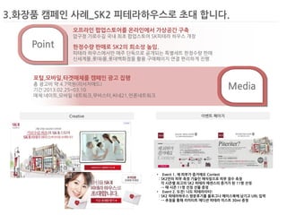 3.화장품 캠페인 사례_SK2 피테라하우스로 초대 합니다. 
•Event 1. 제 피부가 증거에요 Contest : SK2만의 피부 측정 기술인 매직링으로 피부 점수 측정 각 시즌별 최고의 SK2 피테라 에센스의 증거가 된 11명 선정 → 매 시즌 11명 선정 선물 증정 
•Event 2. 도전! 나도 피테라이터! : SK2 피테라하우스 방문후기를 블로그나 페이스북에 남기고 URL 입력 → 추첨을 통해 리미티트 에디션 피테라 미스트 30ml 증정 
Creative 
이벤트 페이지 
Media 
Point 
오프라인 팝업스토어를 온라인에서 가상공간 구축 
압구정 가로수길 국내 최초 팝업스토어 SK피테라 하우스 개장 
한정수량 판매로 SK2의 희소성 높임. 
피테라 하우스에서만 매주 단독으로 공개되는 특별세트 한정수량 판매 
신세계몰,롯데i몰,롯데백화점을 활용 구매페이지 연결 편리하게 진행 
포털,모바일,타겟매체를 캠페인 광고 집행 
총 광고비 약 4.7억원(리서치애드) 
기간:2013.02.25~03.10 
매체:네이트,모바일 네트워크,무비스터,씨네21,언론네트워크  