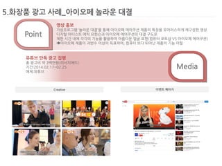5.화장품 광고 사례_아이오페 놀라운 대결 
Creative 
이벤트 페이지 
Media 
Point 
영상 홍보 
가상프로그램 ‘놀라운 대결’을 통해 아이오페 에어쿠션 제품의 특징을 유머러스하게 재구성한 영상 
디지털 아티스트 에릭 요한슨과 아이오페 에어쿠션의 대결 구도로 
제한 시간 내에 각각의 기능을 활용하여 아름다운 얼굴 표현(컴퓨터 포토샵 VS 아이오페 에어쿠션) 
아이오페 제품이 과반수 이상의 득표하여, 컴퓨터 보다 뛰어난 제품의 기능 어필 
유튜브 단독 광고 집행 
총 광고비 약 3백만원(리서치애드) 
기간:2014.02.17~02.25 
매체:유튜브 
 