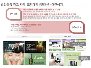 6.화장품 광고 사례_프리메라 응답하라 어린생기 
Creative 
이벤트 페이지 
Media 
Point 
여성화장품에 전현무아나운서를 모델로 광고 집행 
일반 화장품과 달리 모델을 통해, 이슈화 광고 집행 
영상,모바일,네이티브 광고 형태로 컨텐츠로 노출되는 형태로 광고 집행 
온라인,모바일을 통한 동영상 노출 및 컨텐츠 형태( 네이티브 광고)로 광고 노출하였으며, 
랜딩페이지를 페이스북으로 연결하여, 온라인과 모바일을 유기적으로 연결하여 캠페인 진행 
포털,모바일,타겟매체를 캠페인 광고 집행 
총 광고비 약 0.7억원(리서치애드) 
기간:2014.02.24~03.07 
매체:네이트,페이스북,유튜브 
페이스북 
랜딩페이지 
네이티브 광고 형태 
이벤트 페이지  