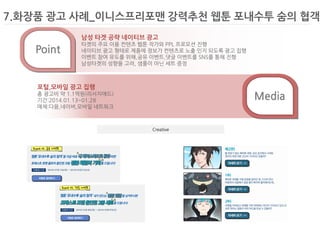 7.화장품 광고 사례_이니스프리포맨 강력추천 웹툰 포내수투 숨의 협객 
Creative 
Media 
Point 
남성 타겟 공략 네이티브 광고 
타겟의 주요 이용 컨텐츠 웹툰 작가와 PPL 프로모션 진행 
네이티브 광고 형태로 제품에 정보가 컨텐츠로 노출 인지 되도록 광고 집행 
이벤트 참여 유도를 위해,공유 이벤트,댓글 이벤트를 SNS를 통해 진행 
남성타겟의 성향을 고려, 샘플이 아닌 세트 증정 
포털,모바일 광고 집행 
총 광고비 약 1.1억원(리서치애드) 
기간:2014.01.13~01.28 
매체:다음,네이버,모바일 네트워크  
