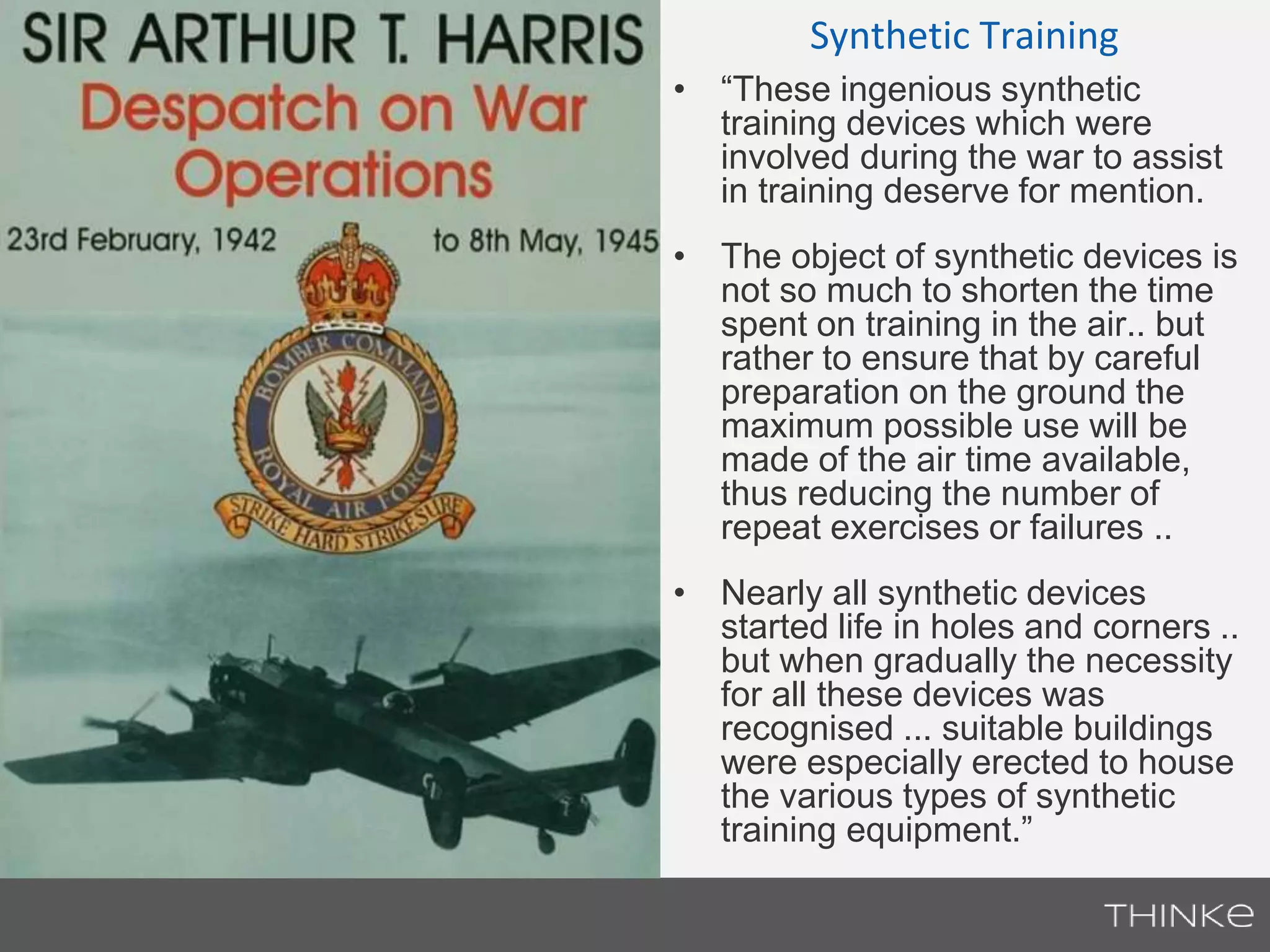 Synthetic Training 
• “These ingenious synthetic 
training devices which were 
involved during the war to assist 
in training deserve for mention. 
• The object of synthetic devices is 
not so much to shorten the time 
spent on training in the air.. but 
rather to ensure that by careful 
preparation on the ground the 
maximum possible use will be 
made of the air time available, 
thus reducing the number of 
repeat exercises or failures .. 
• Nearly all synthetic devices 
started life in holes and corners .. 
but when gradually the necessity 
for all these devices was 
recognised ... suitable buildings 
were especially erected to house 
the various types of synthetic 
training equipment.” 
 