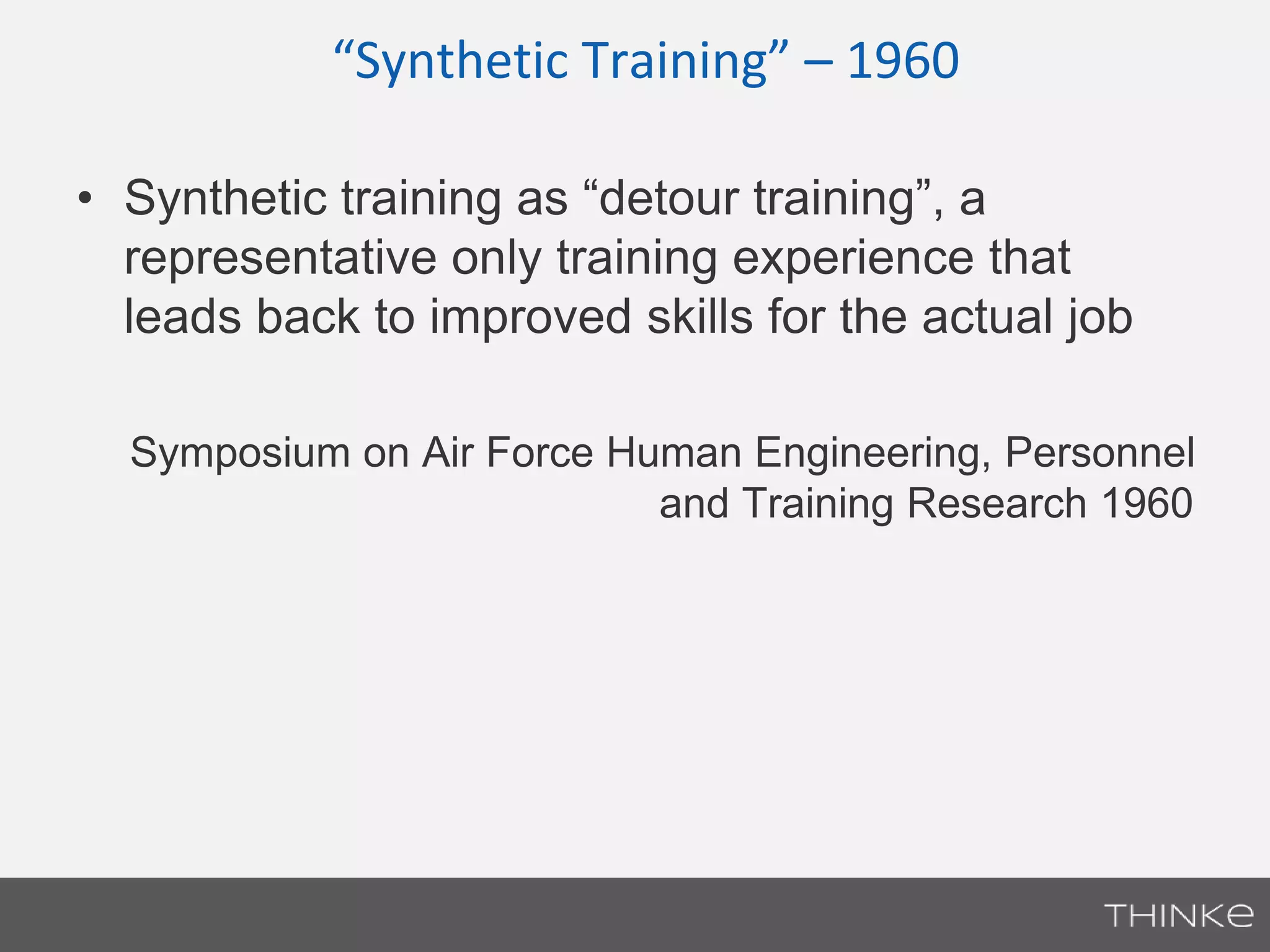 “Synthetic Training” – 1960 
• Synthetic training as “detour training”, a 
representative only training experience that 
leads back to improved skills for the actual job 
Symposium on Air Force Human Engineering, Personnel 
and Training Research 1960 
 