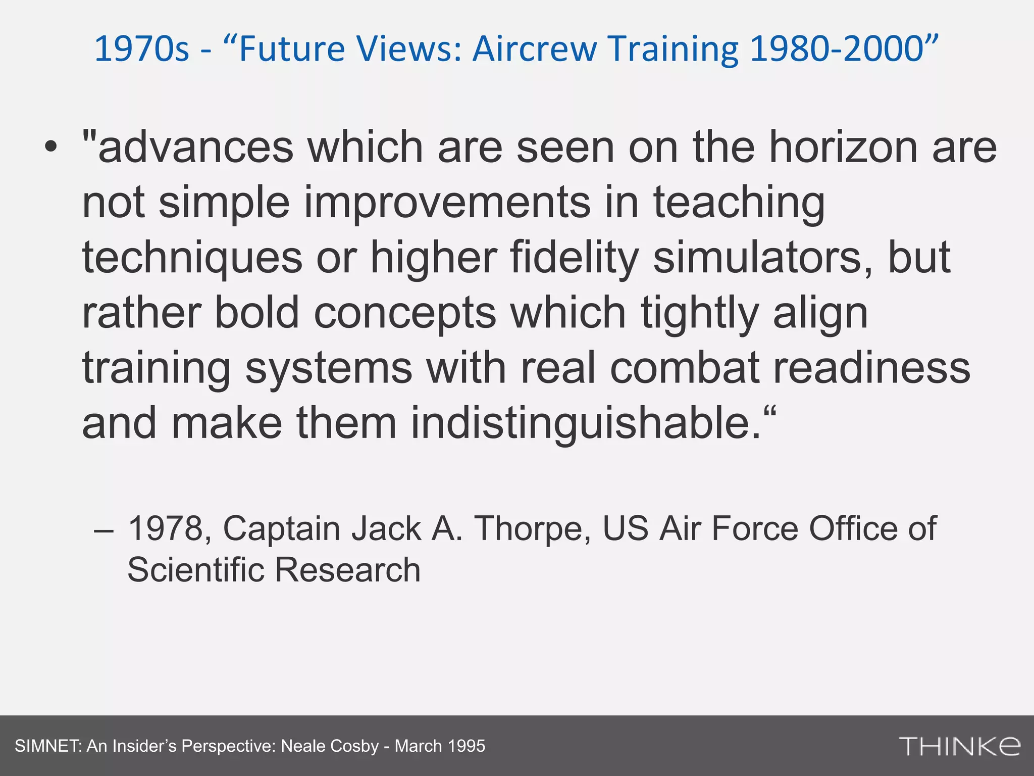 1970s - “Future Views: Aircrew Training 1980-2000” 
• "advances which are seen on the horizon are 
not simple improvements in teaching 
techniques or higher fidelity simulators, but 
rather bold concepts which tightly align 
training systems with real combat readiness 
and make them indistinguishable.“ 
– 1978, Captain Jack A. Thorpe, US Air Force Office of 
Scientific Research 
SIMNET: An Insider’s Perspective: Neale Cosby - March 1995 
 
