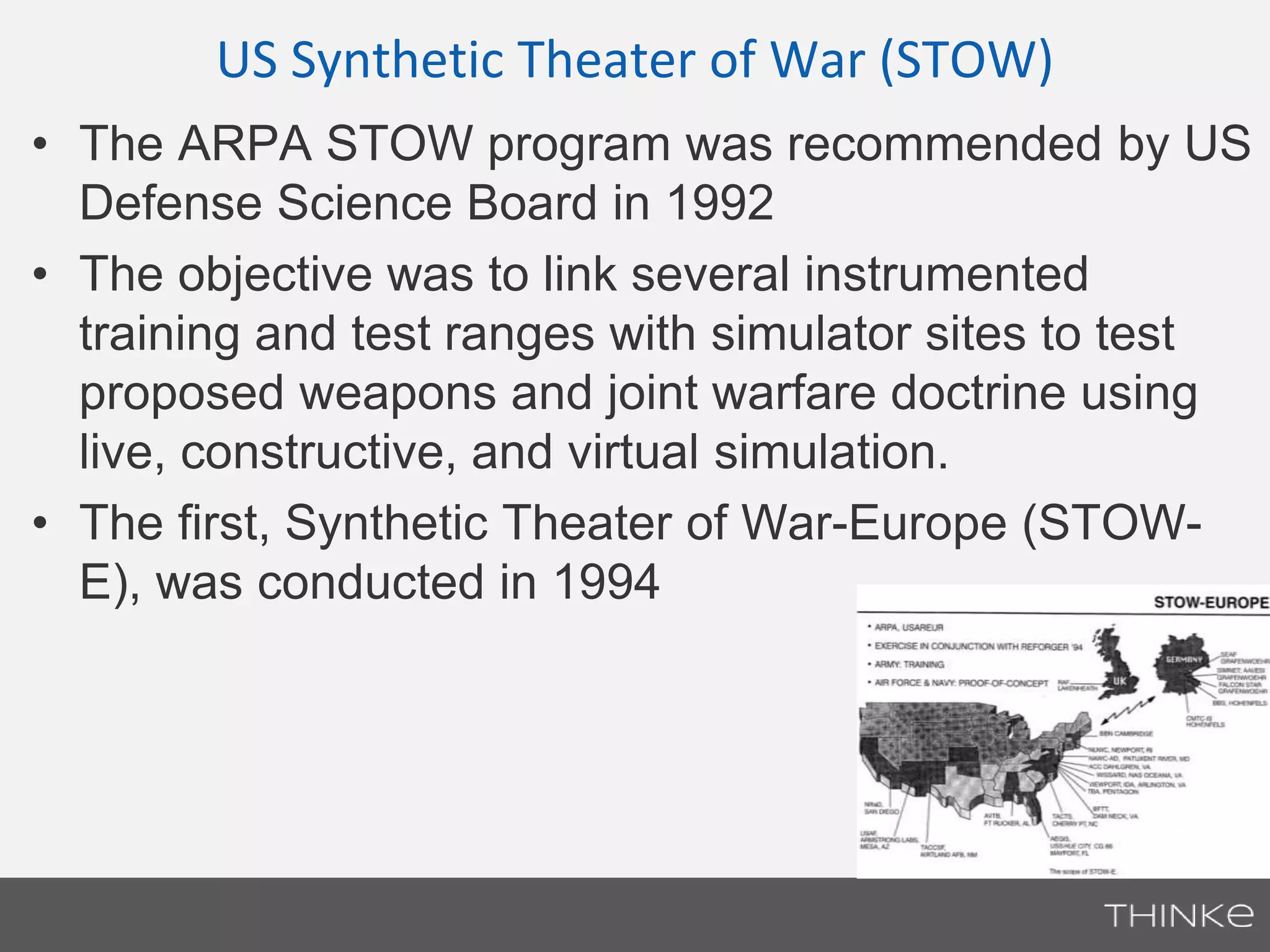 US Synthetic Theater of War (STOW) 
• The ARPA STOW program was recommended by US 
Defense Science Board in 1992 
• The objective was to link several instrumented 
training and test ranges with simulator sites to test 
proposed weapons and joint warfare doctrine using 
live, constructive, and virtual simulation. 
• The first, Synthetic Theater of War-Europe (STOW-E), 
was conducted in 1994 
 